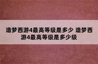 造梦西游4最高等级是多少 造梦西游4最高等级是多少级